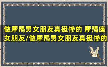 做摩羯男女朋友真挺惨的 摩羯座女朋友/做摩羯男女朋友真挺惨的 摩羯座女朋友-我的网站